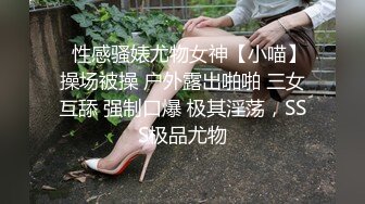 ⚡性感骚婊尤物女神【小喵】操场被操 户外露出啪啪 三女互舔 强制口爆 极其淫荡，SSS极品尤物