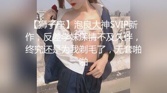 【狮子座】泡良大神SVIP新作，反差学妹深情不及久伴，终究还是为我剃毛了，无套啪啪