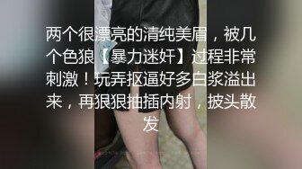 两个很漂亮的清纯美眉，被几个色狼【暴力迷奸】过程非常刺激！玩弄抠逼好多白浆溢出来，再狠狠抽插内射，披头散发