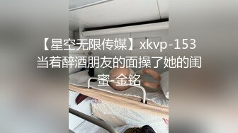 【星空无限传媒】xkvp-153 当着醉酒朋友的面操了她的闺蜜-金铭