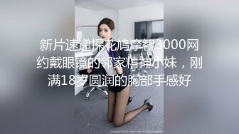 新片速递探花鸠摩智3000网约戴眼镜的邻家精神小妹，刚满18岁圆润的胸部手感好