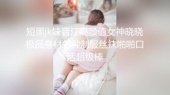 短黑jk妹晋江高颜值女神晓晓极品身材各种制服丝袜啪啪口活超级棒