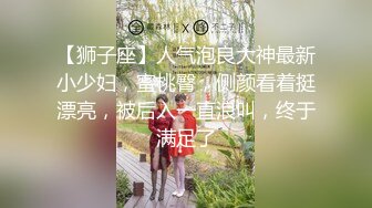 【狮子座】人气泡良大神最新小少妇，蜜桃臀，侧颜看着挺漂亮，被后入一直浪叫，终于满足了