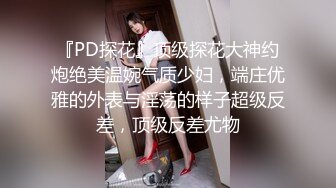 『PD探花』顶级探花大神约炮绝美温婉气质少妇，端庄优雅的外表与淫荡的样子超级反差，顶级反差尤物