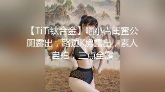 【TiTi钛合金】喵小吉闺蜜公厕露出，路边K房露出，素人自拍，三点全露