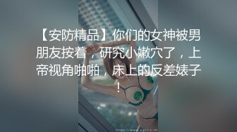 【安防精品】你们的女神被男朋友按着，研究小嫩穴了，上帝视角啪啪，床上的反差婊子！