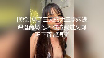 [原创]聊了三天的大三学妹逃课逛商场 忍不住拉我进女厕所 下面都湿了