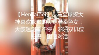 【HenTaipei】走马全球探大神喜欢深喉的美艳温柔色女，大波翘臀摇不停，啪啪双机位拍摄，国语对话