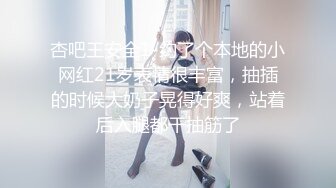 杏吧王安全1-约了个本地的小网红21岁表情很丰富，抽插的时候大奶子晃得好爽，站着后入腿都干抽筋了