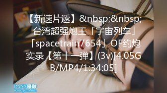 【新速片遞】&nbsp;&nbsp;✨台湾超强炮王「宇宙列车」「spacetrain7654」OF约炮实录【第十一弹】(3v)[4.05GB/MP4/1:34:05]