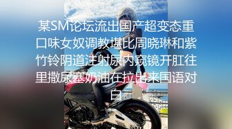 某SM论坛流出国产超变态重口味女奴调教堪比周晓琳和紫竹铃阴道注射尿内窥镜开肛往里撒尿塞奶油在拉出来国语对白