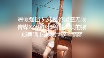 暑假强档 兄妹乱伦星空无限传媒XKVP085兽性大发的猥琐男强上亲妹泄欲・丽丽