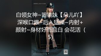 白领女神~眼镜妹【朵儿吖】深喉口爆~后入猛操~内射+颜射~身材好而且白 会花活  (5)