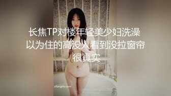 长焦TP对楼年轻美少妇洗澡 以为住的高没人看到没拉窗帘 很真实