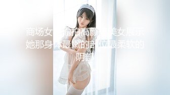 商场女厕偷拍高颜值美女展示她那身体最嫩的部位最柔软的阴部