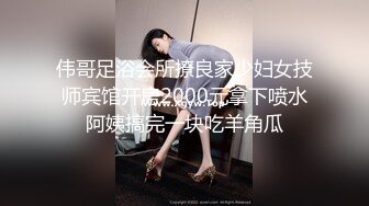 伟哥足浴会所撩良家少妇女技师宾馆开房2000元拿下喷水阿姨搞完一块吃羊角瓜