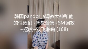 韩国pandor_a调教大神和他的性奴们~调教合集~SM调教~抠喷~双飞啪啪 (168)