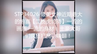 STP34026 最美女神近期最大的惊喜【二货虎豹骑】一流的画质 一流的身材，土豪大哥们疯狂打赏，赚翻！