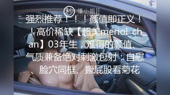 强烈推荐！！！颜值即正义！！高价稀缺【超美meriol_chan】03年生，难得的颜值、气质兼备绝对刺激包射：自慰、脸穴同框、撅屁股看菊花