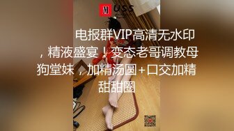 ⚫️⚫️电报群VIP高清无水印，精液盛宴！变态老哥调教母狗堂妹，加精汤圆+口交加精甜甜圈