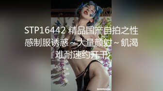 STP16442 精品国产自拍之性感制服诱惑～大量颜射～飢渴难耐速约开干