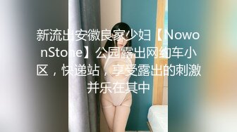 新流出安徽良家少妇【NowonStone】公园露出网约车小区，快递站，享受露出的刺激并乐在其中