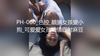 PH-060_色控_靦腆女孩變小狗_可爱爱女孩精情四射麻豆