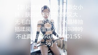 【新片速遞】诱人的乖乖女小妹，肤白貌美奶子软嫩又大，无毛白虎逼的诱惑，水晶棒抽插蹂躏，跳蛋塞入，浪叫呻吟不止真骚[1.6G/MP4/01:55:36]