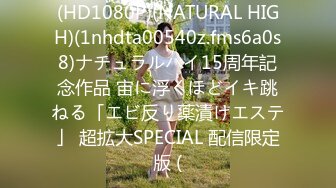 (HD1080P)(NATURAL HIGH)(1nhdta00540z.fms6a0s8)ナチュラルハイ15周年記念作品 宙に浮くほどイキ跳ねる「エビ反り薬漬けエステ」 超拡大SPECIAL 配信限定版 (