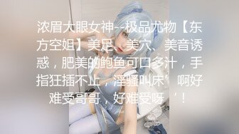 浓眉大眼女神--极品尤物【东方空姐】美足、美穴、美音诱惑，肥美的鲍鱼可口多汁，手指狂插不止，淫骚叫床’啊好难受哥哥，好难受呀‘！