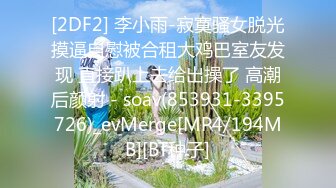 [2DF2] 李小雨-寂寞骚女脱光摸逼自慰被合租大鸡巴室友发现 直接趴上去给出操了 高潮后颜射 - soav(853931-3395726)_evMerge[MP4/194MB][BT种子]