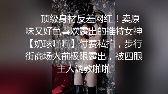 ❤️顶级身材反差网红！卖原味又好色喜欢露出的推特女神【奶球喵喵】付费私拍，步行街商场人前极限露出，被四眼主人调教啪啪