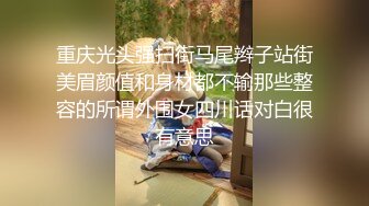 重庆光头强扫街马尾辫子站街美眉颜值和身材都不输那些整容的所谓外围女四川话对白很有意思