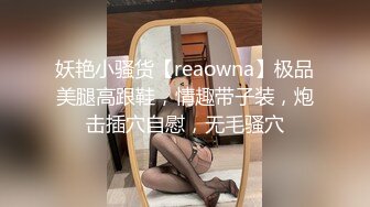 妖艳小骚货【reaowna】极品美腿高跟鞋，情趣带子装，炮击插穴自慰，无毛骚穴