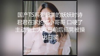 国产TS系列超美的妖妖时诗君君在家约炮小哥哥 口硬了主动坐上大鸡巴前后摇晃被操出白浆