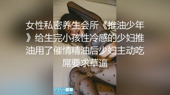 女性私密养生会所《推油少年》给生完小孩性冷感的少妇推油用了催情精油后少妇主动吃屌要求草逼