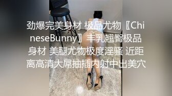 劲爆完美身材 极品尤物〖ChineseBunny〗丰乳翘臀极品身材 美腿尤物极度淫骚 近距离高清大屌抽插内射中出美穴