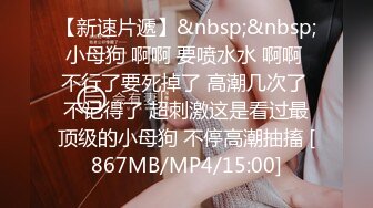 【新速片遞】&nbsp;&nbsp;小母狗 啊啊 要喷水水 啊啊 不行了要死掉了 高潮几次了 不记得了 超刺激这是看过最顶级的小母狗 不停高潮抽搐 [867MB/MP4/15:00]