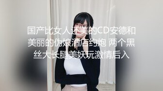 国产比女人还美的CD安德和美丽的伪娘酒店约炮 两个黑丝大长腿美妖玩激情后入