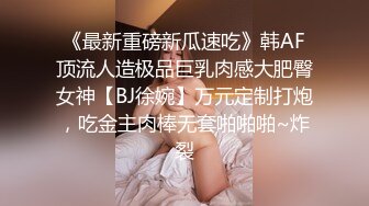 《最新重磅新瓜速吃》韩AF顶流人造极品巨乳肉感大肥臀女神【BJ徐婉】万元定制打炮，吃金主肉棒无套啪啪啪~炸裂