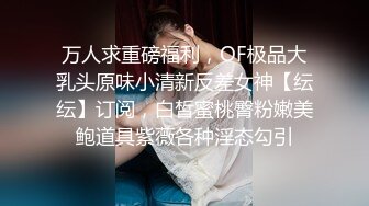 万人求重磅福利，OF极品大乳头原味小清新反差女神【纭纭】订阅，白皙蜜桃臀粉嫩美鲍道具紫薇各种淫态勾引