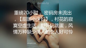 重磅20小时， 密码房未流出，【甜甜小少妇】，村花的寂寞空虚生活，野外玩跳蛋，风情万种缺少男人的女人好可怜