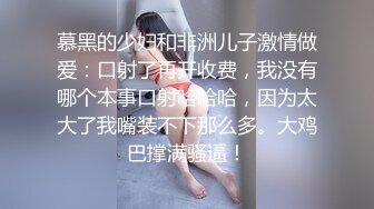 慕黑的少妇和非洲儿子激情做爱：口射了再开收费，我没有哪个本事口射哈哈哈，因为太大了我嘴装不下那么多。大鸡巴撑满骚逼！