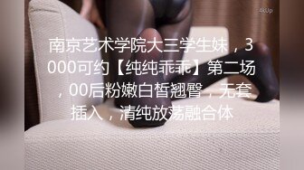 南京艺术学院大三学生妹，3000可约【纯纯乖乖】第二场，00后粉嫩白皙翘臀，无套插入，清纯放荡融合体