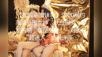 【加钱哥加钱哥】3000网约高端外围女神，肤白貌美，沙发啪啪，极品身材，一对美乳超诱人，娇喘连连