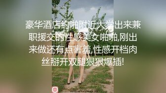 豪华酒店约啪附近大学出来兼职援交的性感美女啪啪,刚出来做还有点害羞,性感开档肉丝掰开双腿狠狠爆插!