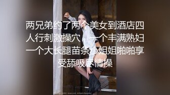 两兄弟约了两个美女到酒店四人行刺激操穴，一个丰满熟妇一个大长腿苗条小姐姐啪啪享受舔吸尽情操