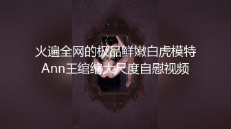 火遍全网的极品鲜嫩白虎模特Ann王绾绾大尺度自慰视频