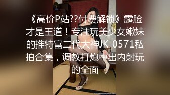 《高价P站??付费解锁》露脸才是王道！专注玩美少女嫩妹的推特富二代大神JK_0571私拍合集，调教打炮中出内射玩的全面