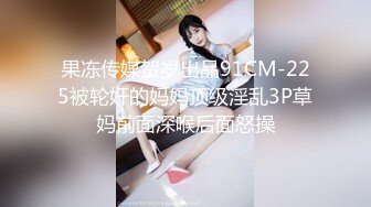 果冻传媒贺岁出品91CM-225被轮奸的妈妈顶级淫乱3P草妈前面深喉后面怒操